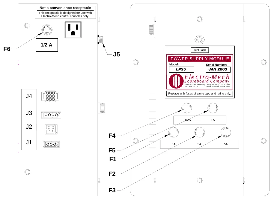 Figure 13 LPS5 Fuse Locations — Not a convenience receptacle, This receptacle is designed for use with Electro-Mech control consoles only., F U S, E, F U, S E, F U S E, 1/2 A, F6, J5, Test Jack, Model:, Serial Number:, LPS5, JAN 2003, Electro-Mech, Scoreboard Company, 3 Industrial Parkway, Wrightsville, GA 31096 800-445-7846 www.electro-mech.com, J4, Replace with fuses of same type and rating only., F U, S E, SE, F U S E, FU S E, J3, F U, 1/2A, 1A, J2, F U, S F U E, SE, S E, F U SE, F U S E, F4, FU, S F U E, J1, 3A, 5A, 5A, F5 F1, F2, F3