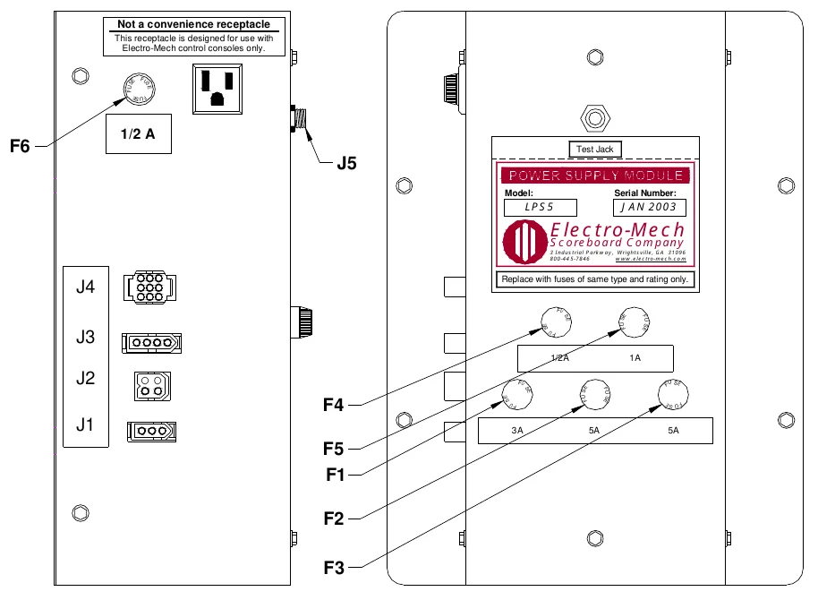 Figure 18 LPS5 Fuse Locations — Not a convenience receptacle, This receptacle is designed for use with Electro-Mech control consoles only., F U S, E, F U, S E, F U S E, 1/2 A, F6, Test Jack, J5, Model:, Serial Number:, LPS5, JAN 2003, Electro-Mech, Scoreboard Company, 3 Industrial Parkway, Wrightsville, GA 31096 800-44 5-7846 www.electro-mech.co m, J4, Replace with fuses of same type and rating only., F U, S E, S E, S F U E, S F U E, J3, F U, 1/2A, 1A, J2, F U, S E F U, F4, S E, S E, SE, FU, F U, S F U E, S F U E, J1, 3A, 5A, 5A, F5 F1, F2, F3